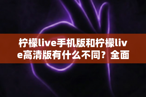柠檬live手机版和柠檬live高清版有什么不同?全面解析两大版本的核心差异与选择指南 柠檬live手机版和柠檬live高清版有什么不同?全面解析两大版本的核心差异与选择指南