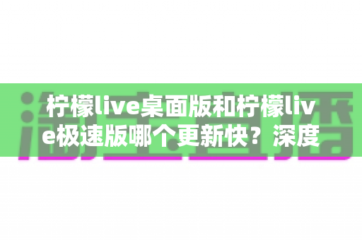 柠檬live桌面版和柠檬live极速版哪个更新快?深度解析两大版本迭代速度与选择攻略 柠檬live桌面版和柠檬live极速版哪个更新快?深度解析两大版本迭代速度与选择攻略