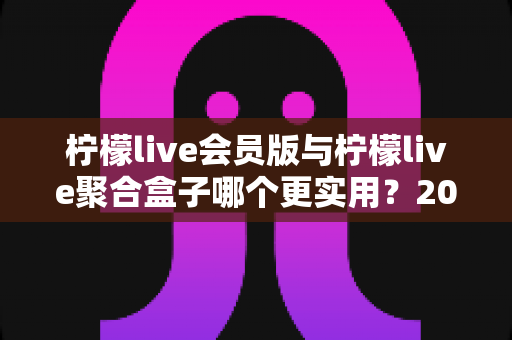 柠檬live会员版与柠檬live聚合盒子哪个更实用?2025年全方位对比评测与选购指南 柠檬live会员版与柠檬live聚合盒子哪个更实用?2025年全方位对比评测与选购指南