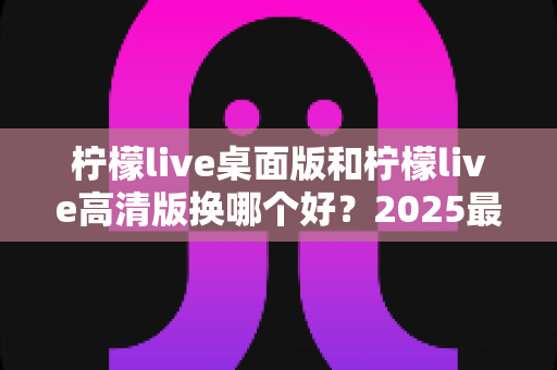 柠檬live桌面版和柠檬live高清版换哪个好?2025最新全方位对比评测与选择指南 柠檬live桌面版和柠檬live高清版换哪个好?2025最新全方位对比评测与选择指南