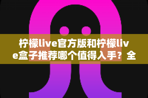 柠檬live官方版和柠檬live盒子推荐哪个值得入手？全面对比评测帮你做出正确选择