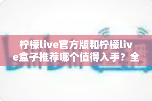 柠檬live官方版和柠檬live盒子推荐哪个值得入手？全面对比评测帮你做出正确选择