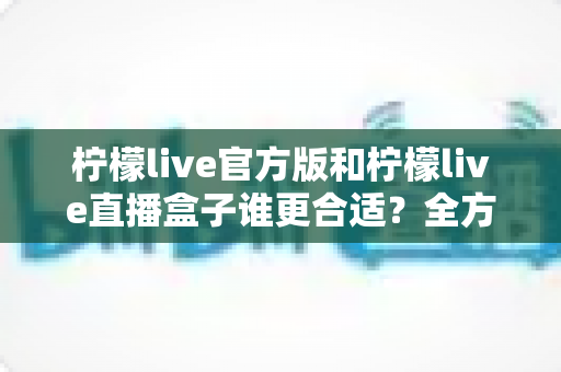 柠檬live官方版和柠檬live直播盒子谁更合适?全方位对比评测帮你选出最优方案 柠檬live官方版和柠檬live直播盒子谁更合适?全方位对比评测帮你选出最优方案