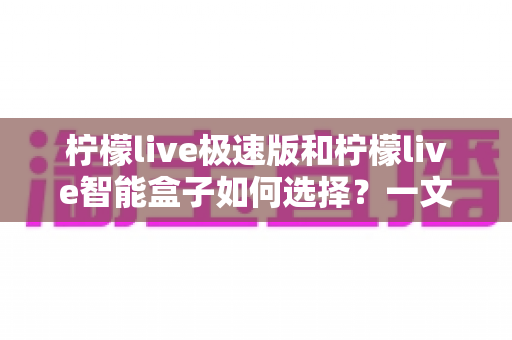 柠檬live极速版和柠檬live智能盒子如何选择？一文读懂两大产品的区别与选购技巧