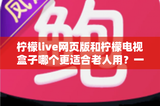 柠檬live网页版和柠檬电视盒子哪个更适合老人用?一篇讲透操作、画质与性价比的深度对比指南 柠檬live网页版和柠檬电视盒子哪个更适合老人用?一篇讲透操作、画质与性价比的深度对比指南