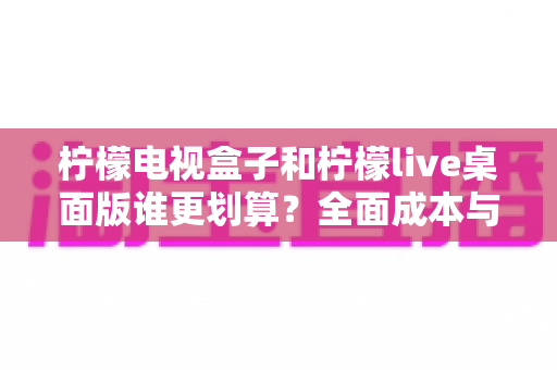 柠檬电视盒子和柠檬live桌面版谁更划算?全面成本与体验对比指南 柠檬电视盒子和柠檬live桌面版谁更划算?全面成本与体验对比指南