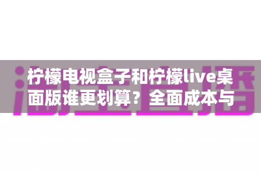 柠檬电视盒子和柠檬live桌面版谁更划算?全面成本与体验对比指南 柠檬电视盒子和柠檬live桌面版谁更划算?全面成本与体验对比指南