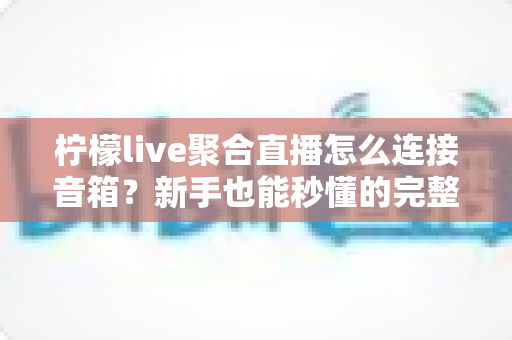 柠檬live聚合直播怎么连接音箱?新手也能秒懂的完整连接教程与避坑指南 柠檬live聚合直播怎么连接音箱?新手也能秒懂的完整连接教程与避坑指南