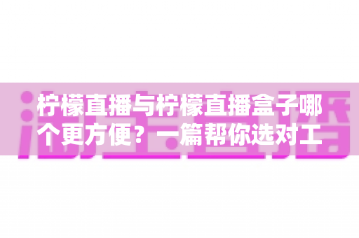 柠檬直播与柠檬直播盒子哪个更方便？一篇帮你选对工具的实用对比指南