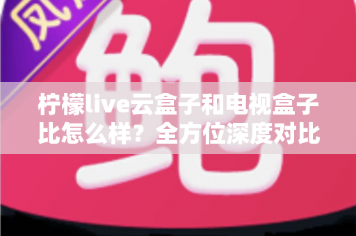 柠檬live云盒子和电视盒子比怎么样？全方位深度对比帮你选对家庭观影神器