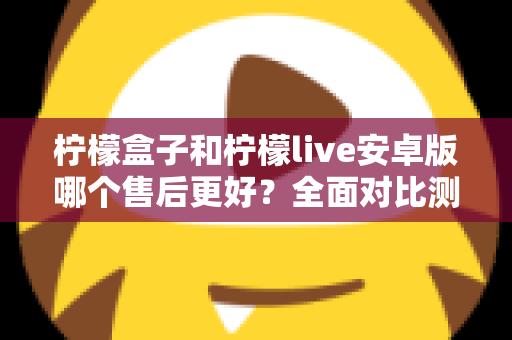 柠檬盒子和柠檬live安卓版哪个售后更好?全面对比测评与实用选择指南 柠檬盒子和柠檬live安卓版哪个售后更好?全面对比测评与实用选择指南