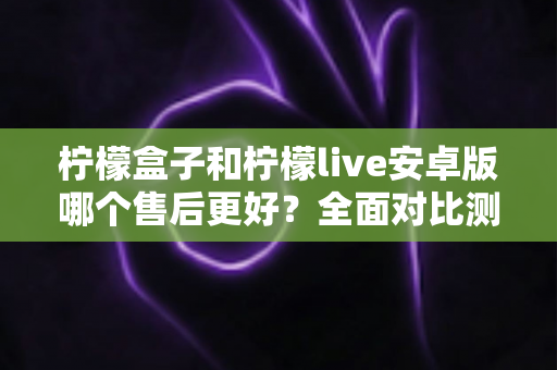 柠檬盒子和柠檬live安卓版哪个售后更好?全面对比测评与实用选择指南 柠檬盒子和柠檬live安卓版哪个售后更好?全面对比测评与实用选择指南