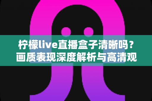 柠檬live直播盒子清晰吗？画质表现深度解析与高清观影优化全攻略