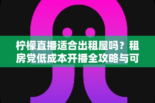 柠檬直播适合出租屋吗？租房党低成本开播全攻略与可行性深度解析