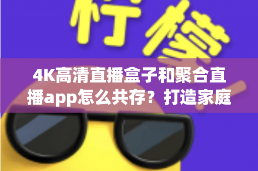 4K高清直播盒子和聚合直播app怎么共存？打造家庭影音双引擎的完整指南