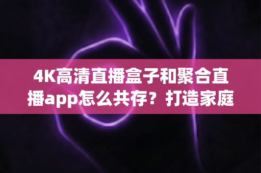 4K高清直播盒子和聚合直播app怎么共存？打造家庭影音双引擎的完整指南