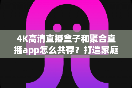 4K高清直播盒子和聚合直播app怎么共存？打造家庭影音双引擎的完整指南