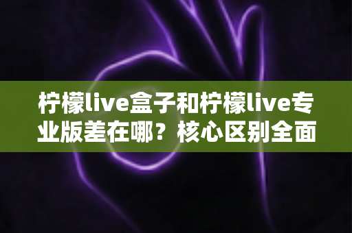 柠檬live盒子和柠檬live专业版差在哪？核心区别全面解析与选购指南