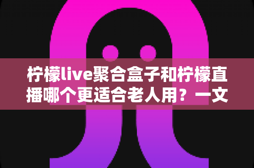 柠檬live聚合盒子和柠檬直播哪个更适合老人用?一文看懂选型要点,帮长辈轻松看剧不迷路 柠檬live聚合盒子和柠檬直播哪个更适合老人用?一文看懂选型要点,帮长辈轻松看剧不迷路