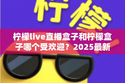 柠檬live直播盒子和柠檬盒子哪个受欢迎?2025最新深度对比评测,看完再买不踩坑 柠檬live直播盒子和柠檬盒子哪个受欢迎?2025最新深度对比评测,看完再买不踩坑