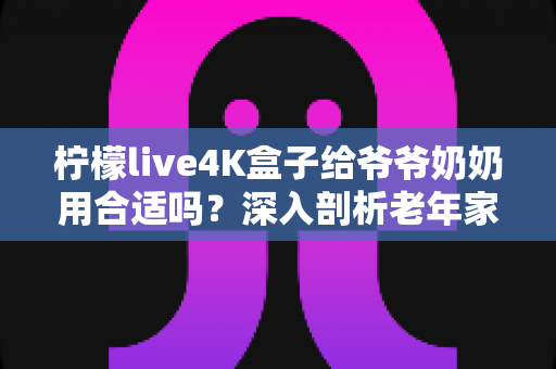柠檬live4K盒子给爷爷奶奶用合适吗?深入剖析老年家庭观影神器是否值得入手 柠檬live4K盒子给爷爷奶奶用合适吗?深入剖析老年家庭观影神器是否值得入手
