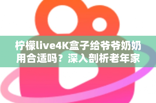 柠檬live4K盒子给爷爷奶奶用合适吗?深入剖析老年家庭观影神器是否值得入手 柠檬live4K盒子给爷爷奶奶用合适吗?深入剖析老年家庭观影神器是否值得入手