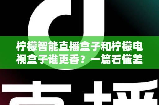 柠檬智能直播盒子和柠檬电视盒子谁更香?一篇看懂差异的深度选购测评指南 柠檬智能直播盒子和柠檬电视盒子谁更香?一篇看懂差异的深度选购测评指南