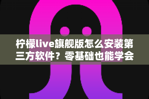 柠檬live旗舰版怎么安装第三方软件？零基础也能学会的完整安装教程与避坑指南