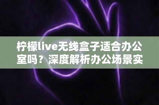 柠檬live无线盒子适合办公室吗?深度解析办公场景实用性与选购建议 柠檬live无线盒子适合办公室吗?深度解析办公场景实用性与选购建议