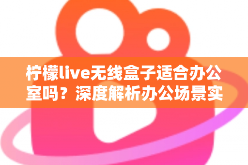柠檬live无线盒子适合办公室吗?深度解析办公场景实用性与选购建议 柠檬live无线盒子适合办公室吗?深度解析办公场景实用性与选购建议