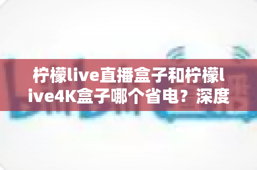 柠檬live直播盒子和柠檬live4K盒子哪个省电？深度功耗对比与选购全指南