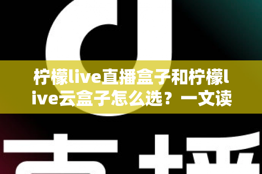 柠檬live直播盒子和柠檬live云盒子怎么选？一文读懂两者差异，帮你找到最适合的追剧神器