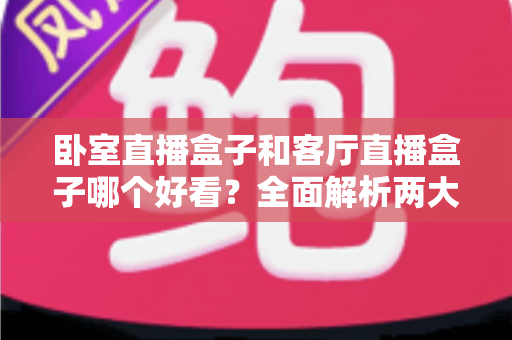 卧室直播盒子和客厅直播盒子哪个好看?全面解析两大观看场景的颜值与体验差异 卧室直播盒子和客厅直播盒子哪个好看?全面解析两大观看场景的颜值与体验差异