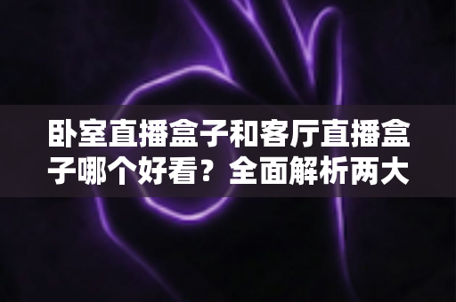卧室直播盒子和客厅直播盒子哪个好看?全面解析两大观看场景的颜值与体验差异 卧室直播盒子和客厅直播盒子哪个好看?全面解析两大观看场景的颜值与体验差异