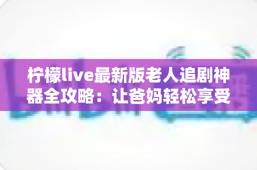 柠檬live最新版老人追剧神器全攻略：让爸妈轻松享受大屏追剧的幸福时光