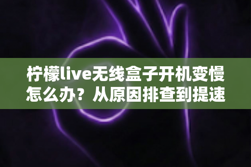 柠檬live无线盒子开机变慢怎么办？从原因排查到提速修复的完整实用指南