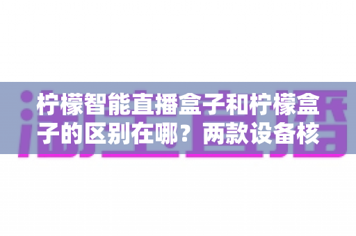 柠檬智能直播盒子和柠檬盒子的区别在哪?两款设备核心差异全面解析与选购指南 柠檬智能直播盒子和柠檬盒子的区别在哪?两款设备核心差异全面解析与选购指南
