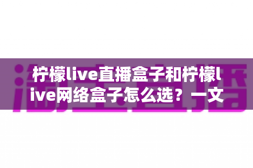 柠檬live直播盒子和柠檬live网络盒子怎么选?一文读懂两大盒子的选购指南与深度对比 柠檬live直播盒子和柠檬live网络盒子怎么选?一文读懂两大盒子的选购指南与深度对比