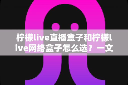柠檬live直播盒子和柠檬live网络盒子怎么选?一文读懂两大盒子的选购指南与深度对比 柠檬live直播盒子和柠檬live网络盒子怎么选?一文读懂两大盒子的选购指南与深度对比