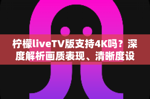 柠檬liveTV版支持4K吗?深度解析画质表现、清晰度设置与最佳观影方案全指南 柠檬liveTV版支持4K吗?深度解析画质表现、清晰度设置与最佳观影方案全指南