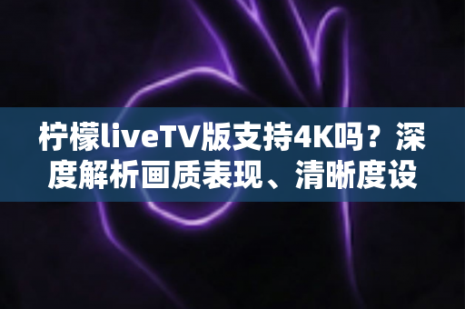 柠檬liveTV版支持4K吗?深度解析画质表现、清晰度设置与最佳观影方案全指南 柠檬liveTV版支持4K吗?深度解析画质表现、清晰度设置与最佳观影方案全指南