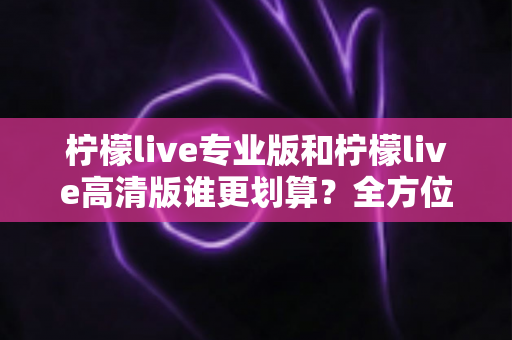 柠檬live专业版和柠檬live高清版谁更划算?全方位深度对比测评帮你选出最适合的版本 柠檬live专业版和柠檬live高清版谁更划算?全方位深度对比测评帮你选出最适合的版本