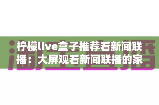 柠檬live盒子推荐看新闻联播:大屏观看新闻联播的家庭实用指南 柠檬live盒子推荐看新闻联播:大屏观看新闻联播的家庭实用指南