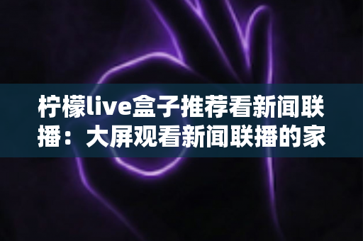 柠檬live盒子推荐看新闻联播:大屏观看新闻联播的家庭实用指南 柠檬live盒子推荐看新闻联播:大屏观看新闻联播的家庭实用指南
