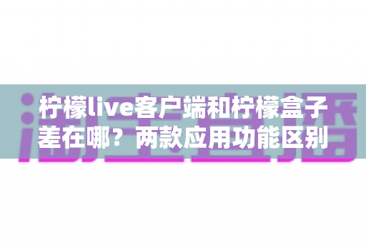 柠檬live客户端和柠檬盒子差在哪?两款应用功能区别全解析与选购指南 柠檬live客户端和柠檬盒子差在哪?两款应用功能区别全解析与选购指南
