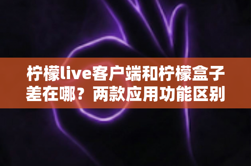 柠檬live客户端和柠檬盒子差在哪?两款应用功能区别全解析与选购指南 柠檬live客户端和柠檬盒子差在哪?两款应用功能区别全解析与选购指南
