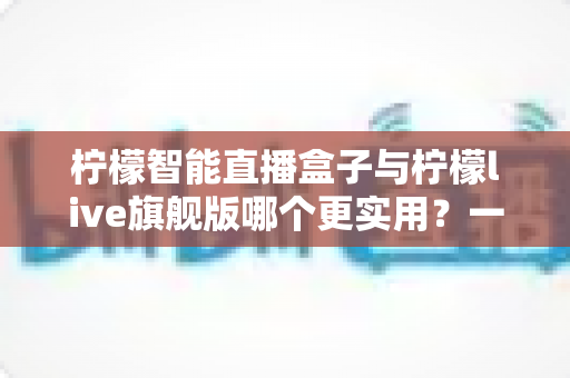 柠檬智能直播盒子与柠檬live旗舰版哪个更实用?一篇讲透的高性价比直播装备对比指南 柠檬智能直播盒子与柠檬live旗舰版哪个更实用?一篇讲透的高性价比直播装备对比指南