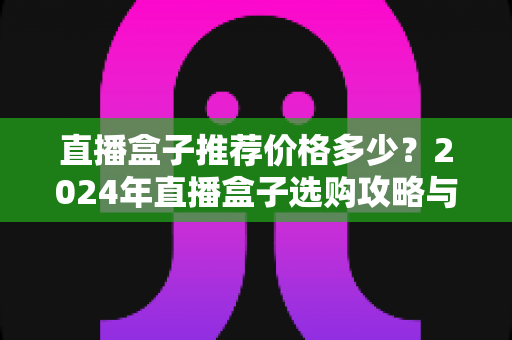 直播盒子推荐价格多少？2024年直播盒子选购攻略与市场价格全面解析