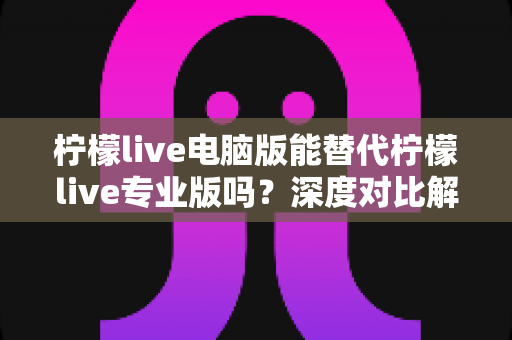 柠檬live电脑版能替代柠檬live专业版吗?深度对比解析与选择指南 柠檬live电脑版能替代柠檬live专业版吗?深度对比解析与选择指南