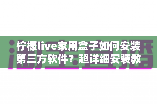 柠檬live家用盒子如何安装第三方软件？超详细安装教程与避坑指南全解析